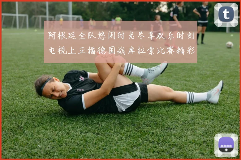 阿根廷全队悠闲时光尽享欢乐时刻电视上正播德国战库拉索比赛精彩瞬间