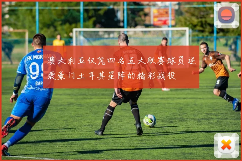 澳大利亚仅凭四名五大联赛球员逆袭豪门土耳其星阵的精彩战役
