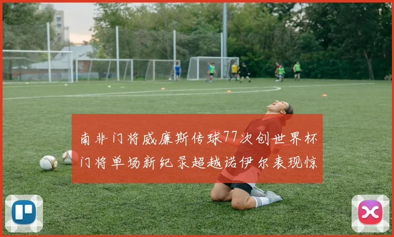 南非门将威廉斯传球77次创世界杯门将单场新纪录超越诺伊尔表现惊艳