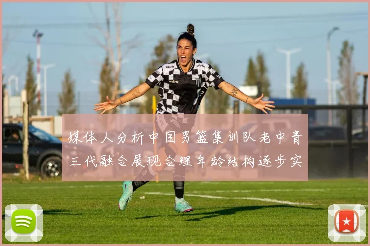 媒体人分析中国男篮集训队老中青三代融合展现合理年龄结构逐步实现换血
