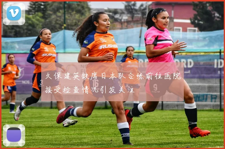 久保建英缺席日本队合练前往医院接受检查情况引发关注