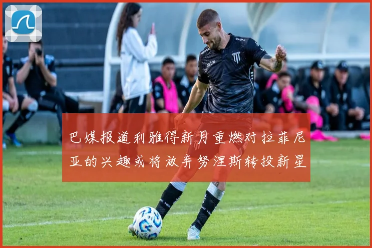 巴媒报道利雅得新月重燃对拉菲尼亚的兴趣或将放弃努涅斯转投新星