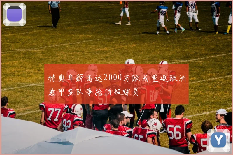 特奥年薪高达2000万欧或重返欧洲意甲多队争抢顶级球员