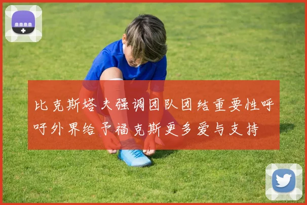 比克斯塔夫强调团队团结重要性呼吁外界给予福克斯更多爱与支持
