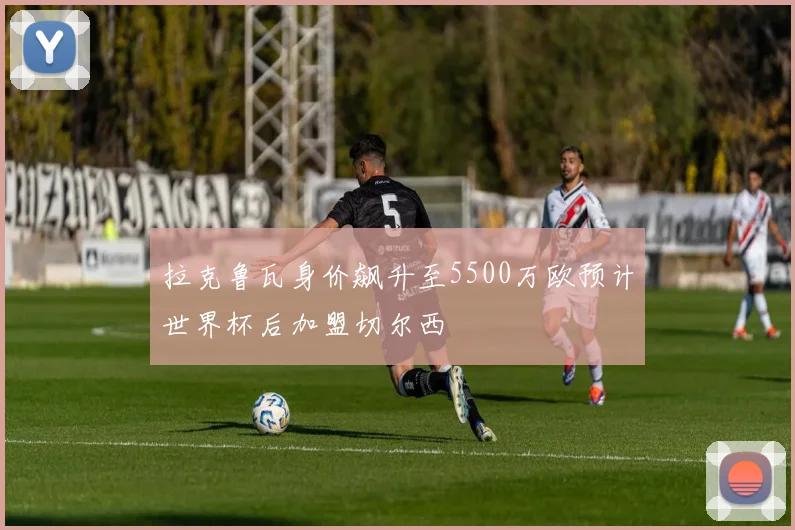 拉克鲁瓦身价飙升至5500万欧预计世界杯后加盟切尔西