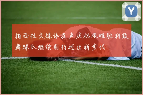 梅西社交媒体发声庆祝艰难胜利鼓舞球队继续前行迈出新步伐