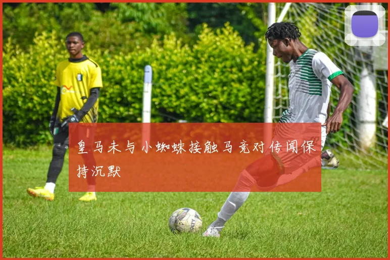 皇马未与小蜘蛛接触马竞对传闻保持沉默
