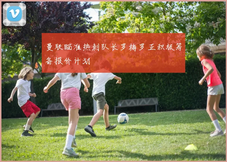 曼联瞄准热刺队长罗梅罗正积极筹备报价计划