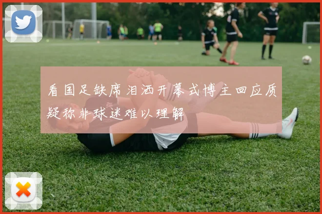 看国足缺席泪洒开幕式博主回应质疑称非球迷难以理解