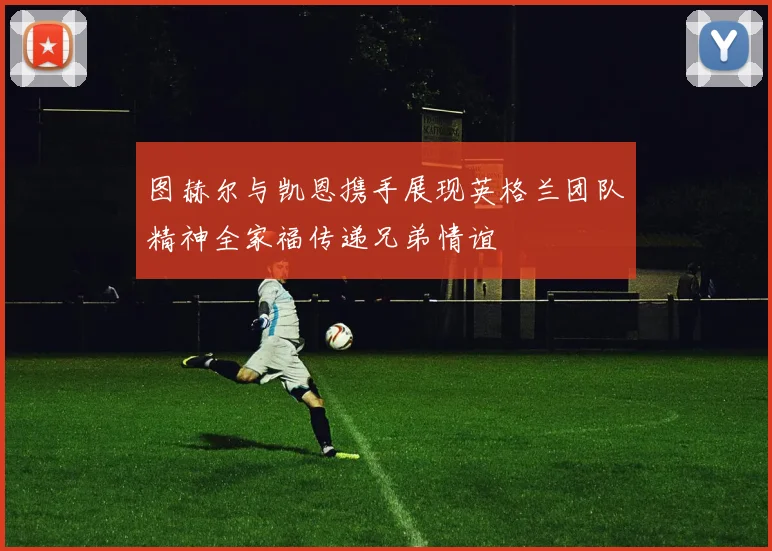 图赫尔与凯恩携手展现英格兰团队精神全家福传递兄弟情谊
