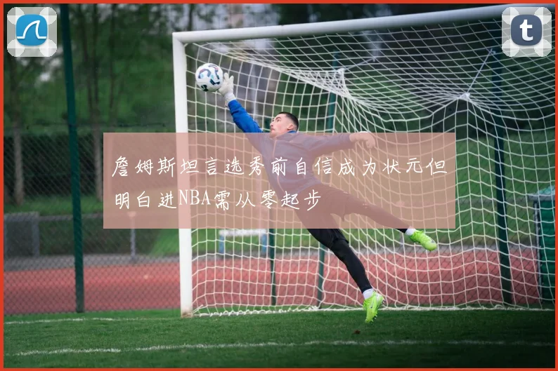 詹姆斯坦言选秀前自信成为状元但明白进NBA需从零起步