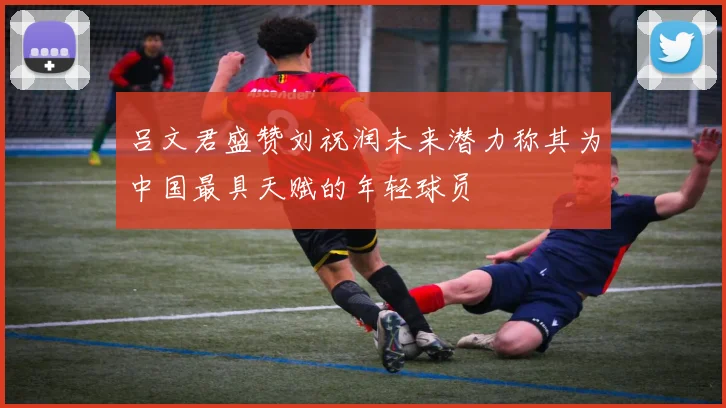 吕文君盛赞刘祝润未来潜力称其为中国最具天赋的年轻球员