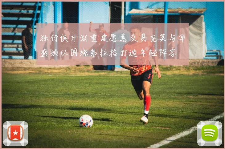 独行侠计划重建愿意交易克莱与华盛顿以围绕弗拉格打造年轻阵容