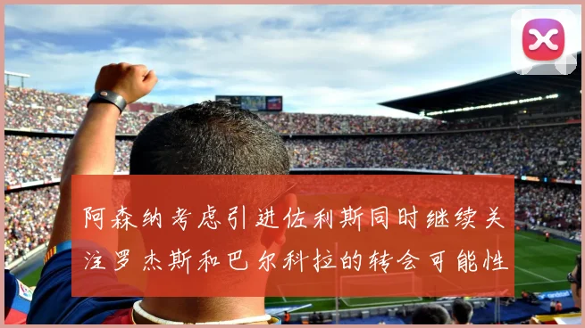 阿森纳考虑引进佐利斯同时继续关注罗杰斯和巴尔科拉的转会可能性