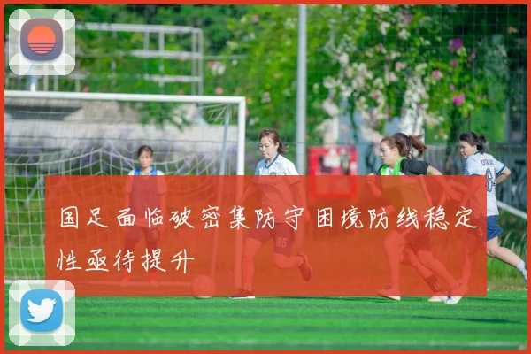 国足面临破密集防守困境防线稳定性亟待提升